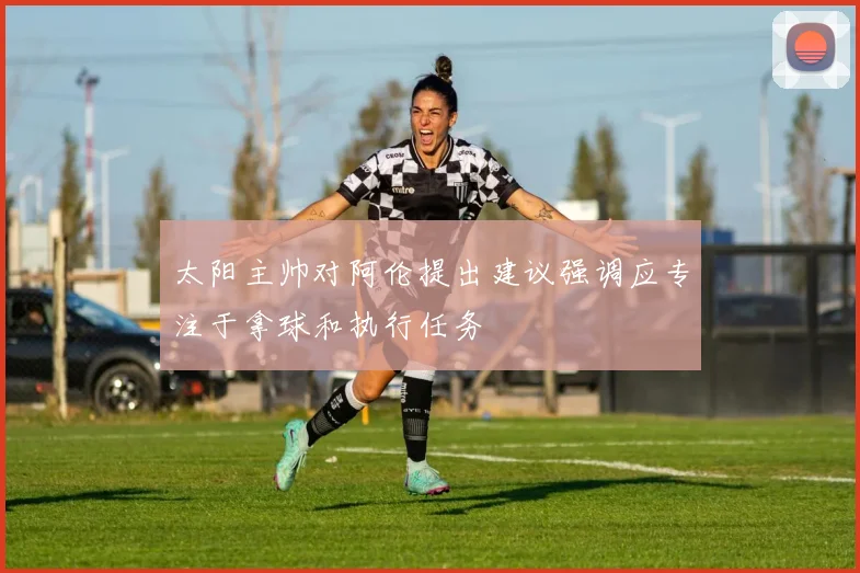 太阳主帅对阿伦提出建议强调应专注于拿球和执行任务