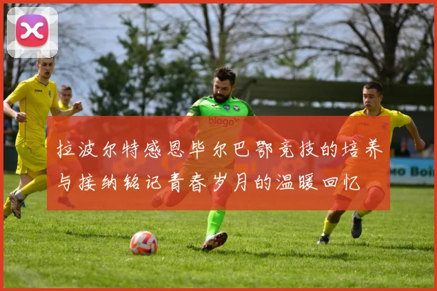 拉波尔特感恩毕尔巴鄂竞技的培养与接纳铭记青春岁月的温暖回忆