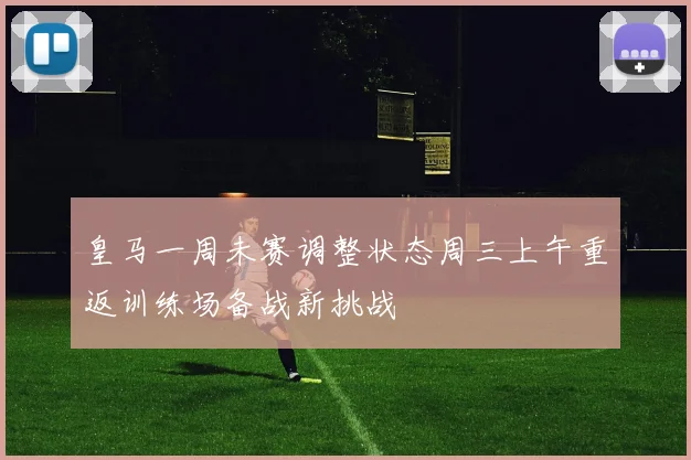 皇马一周未赛调整状态周三上午重返训练场备战新挑战