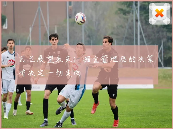 瓦兰展望未来：掘金管理层的决策将决定一切走向
