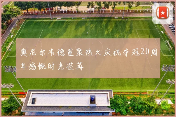 奥尼尔韦德重聚热火庆祝夺冠20周年感慨时光荏苒