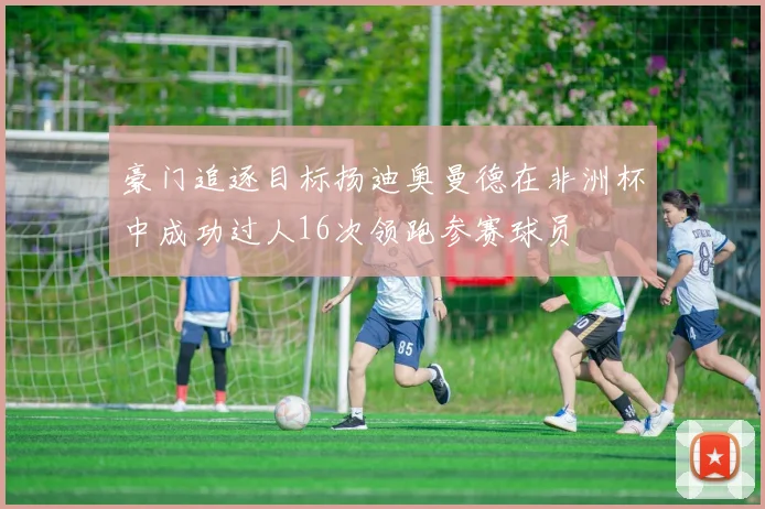 豪门追逐目标扬迪奥曼德在非洲杯中成功过人16次领跑参赛球员