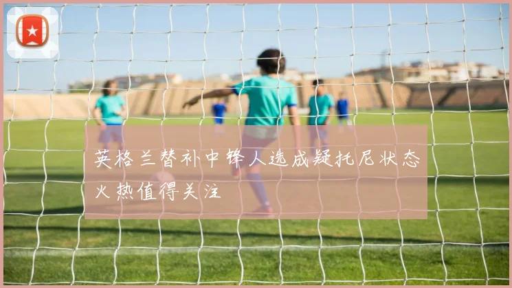 英格兰替补中锋人选成疑托尼状态火热值得关注