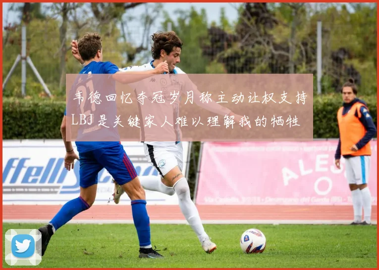 韦德回忆夺冠岁月称主动让权支持LBJ是关键家人难以理解我的牺牲