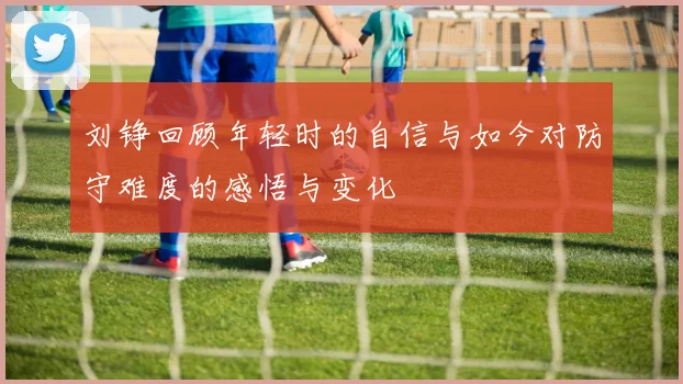 刘铮回顾年轻时的自信与如今对防守难度的感悟与变化