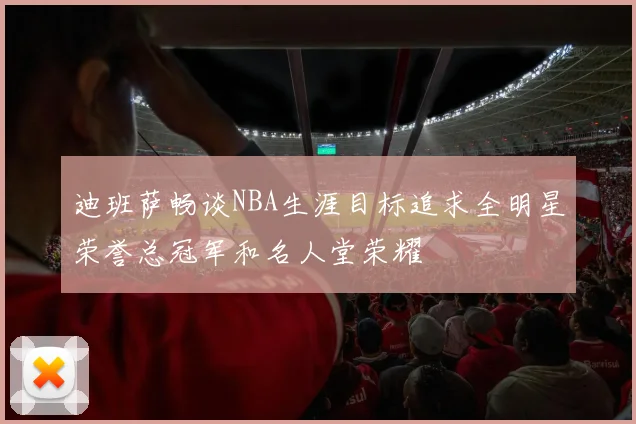 迪班萨畅谈NBA生涯目标追求全明星荣誉总冠军和名人堂荣耀
