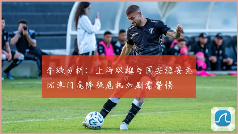 李璇分析：上海双雄与国安稳妥无忧津门虎降级危机加剧需警惕